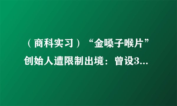 （商科实习）“金嗓子喉片”创始人遭限制出境：曾设30万美金饭局套肥罗代言