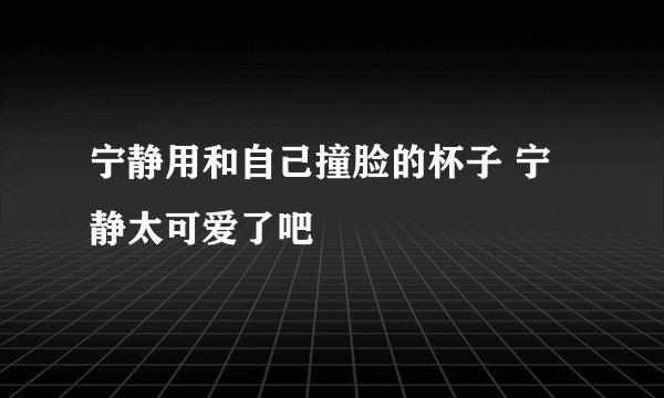 宁静用和自己撞脸的杯子 宁静太可爱了吧