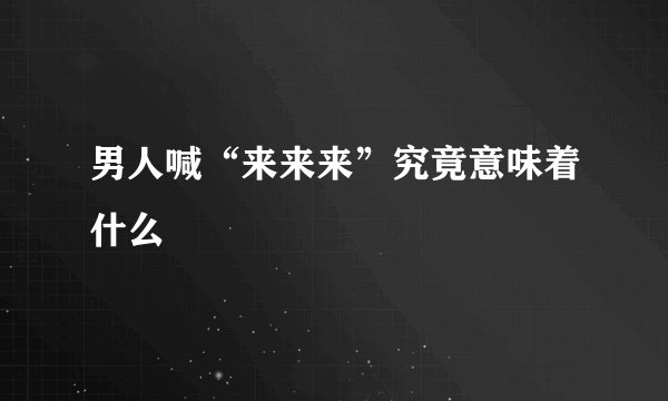 男人喊“来来来”究竟意味着什么