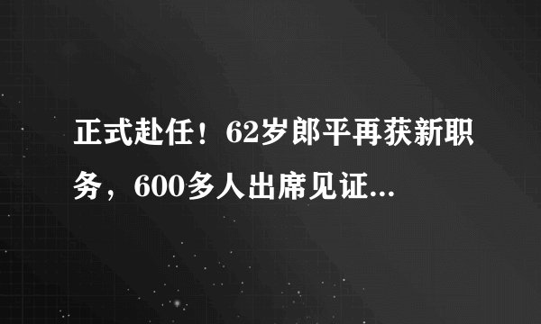 正式赴任！62岁郎平再获新职务，600多人出席见证，球迷拍手叫好