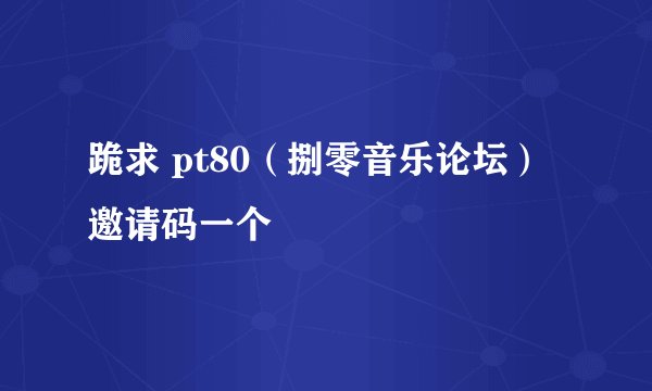 跪求 pt80（捌零音乐论坛） 邀请码一个