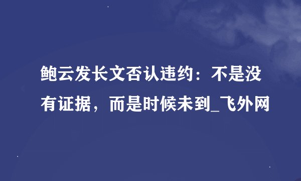 鲍云发长文否认违约：不是没有证据，而是时候未到_飞外网