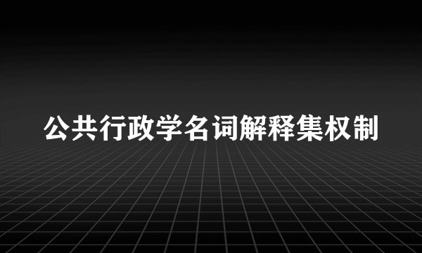 公共行政学名词解释集权制