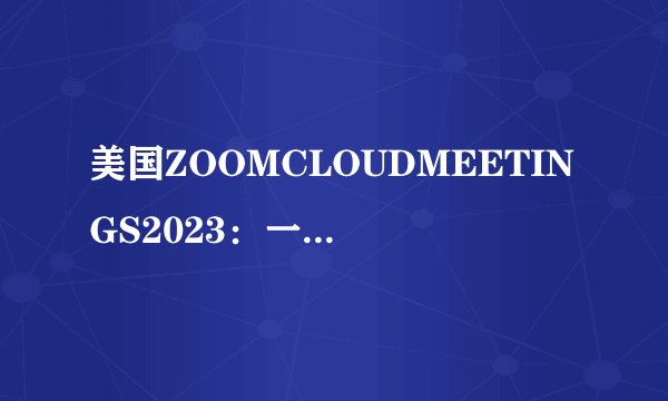美国ZOOMCLOUDMEETINGS2023：一款领先的在线会议平台