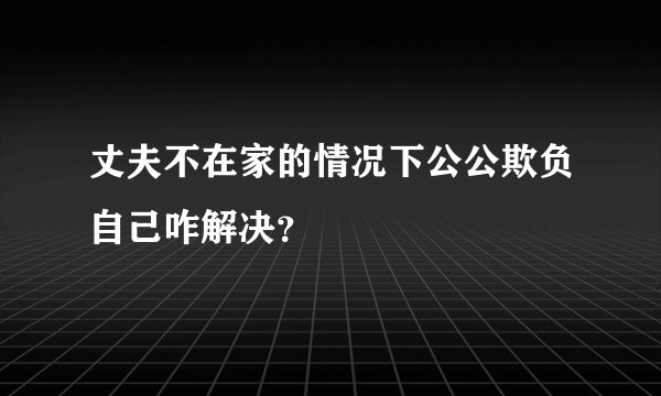丈夫不在家的情况下公公欺负自己咋解决？