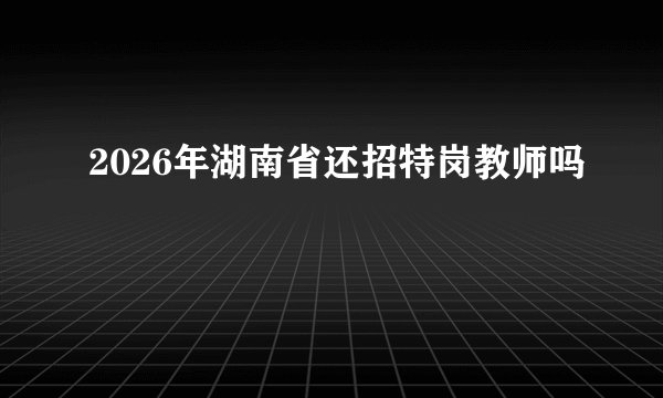 2026年湖南省还招特岗教师吗