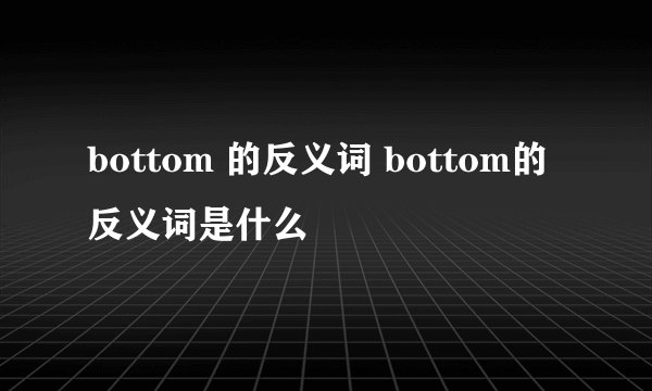 bottom 的反义词 bottom的反义词是什么