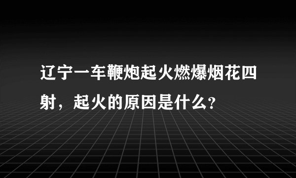 辽宁一车鞭炮起火燃爆烟花四射,起火的原因是什么?