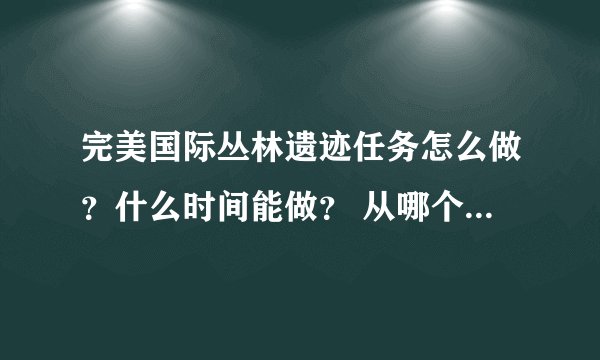 完美国际丛林遗迹任务怎么做？什么时间能做？ 从哪个NPC进？ 越详细越好！！！！