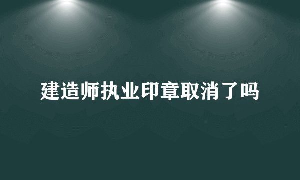 建造师执业印章取消了吗