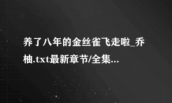 养了八年的金丝雀飞走啦_乔柚.txt最新章节/全集txt免费下载