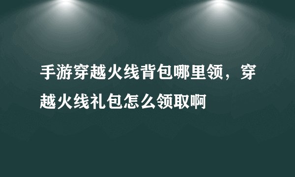 手游穿越火线背包哪里领，穿越火线礼包怎么领取啊
