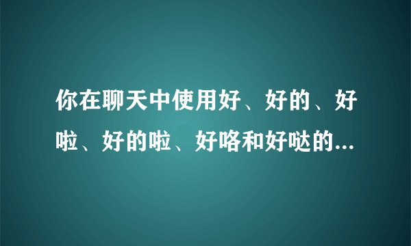你在聊天中使用好、好的、好啦、好的啦、好咯和好哒的区别和理由?