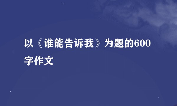 以《谁能告诉我》为题的600字作文