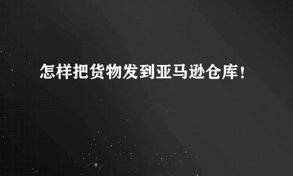 怎样把货物发到亚马逊仓库！