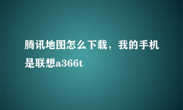 腾讯地图怎么下载，我的手机是联想a366t