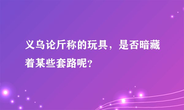 义乌论斤称的玩具，是否暗藏着某些套路呢？