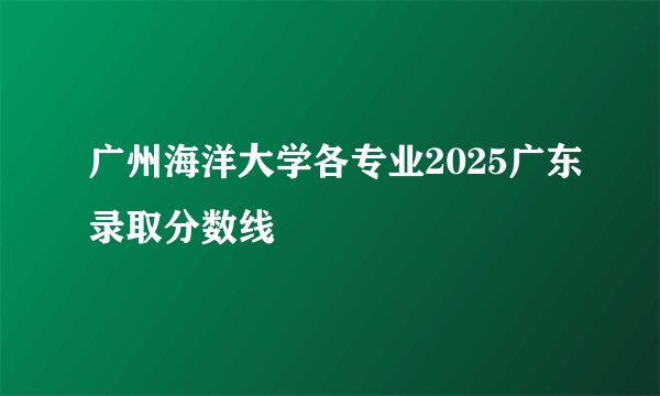 广州海洋大学各专业2025广东录取分数线