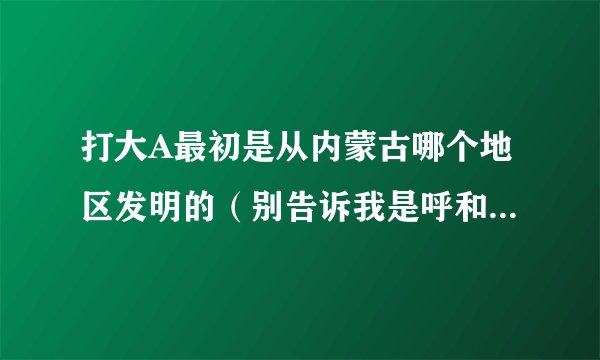 打大A最初是从内蒙古哪个地区发明的（别告诉我是呼和浩特）谢谢