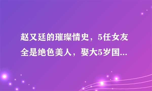 赵又廷的璀璨情史，5任女友全是绝色美人，娶大5岁国民女神获幸福
