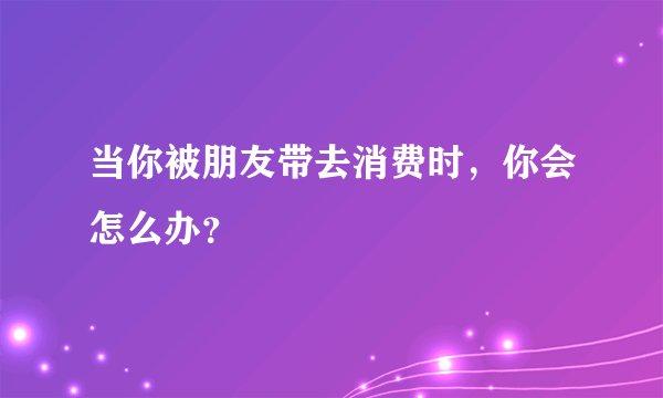 当你被朋友带去消费时，你会怎么办？