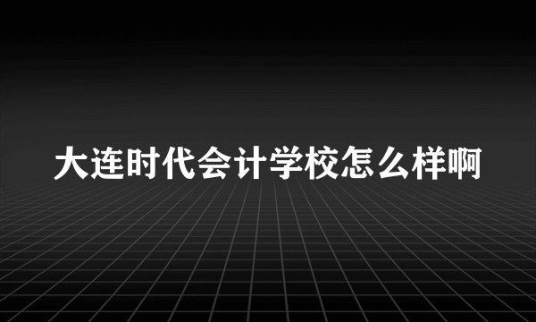 大连时代会计学校怎么样啊