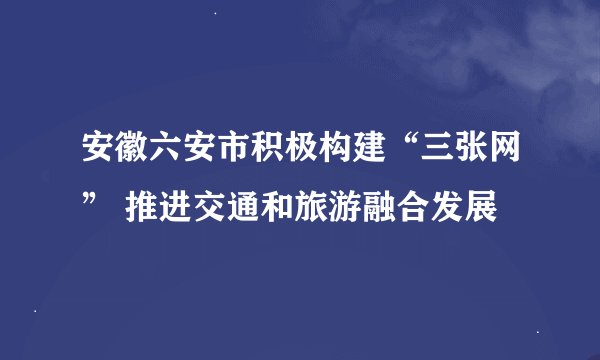 安徽六安市积极构建“三张网” 推进交通和旅游融合发展