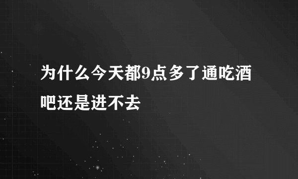 为什么今天都9点多了通吃酒吧还是进不去