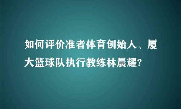 如何评价准者体育创始人、厦大篮球队执行教练林晨耀?