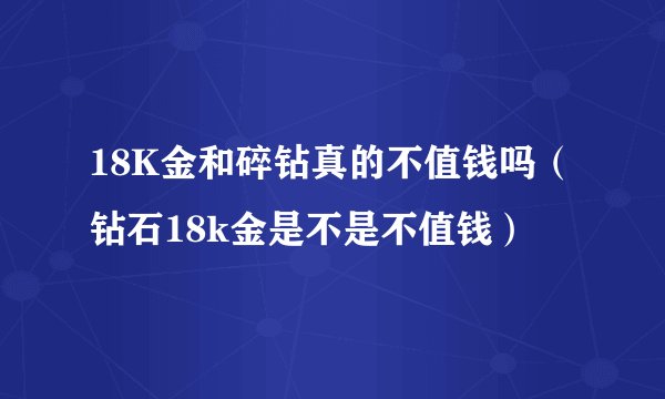 18K金和碎钻真的不值钱吗（钻石18k金是不是不值钱）
