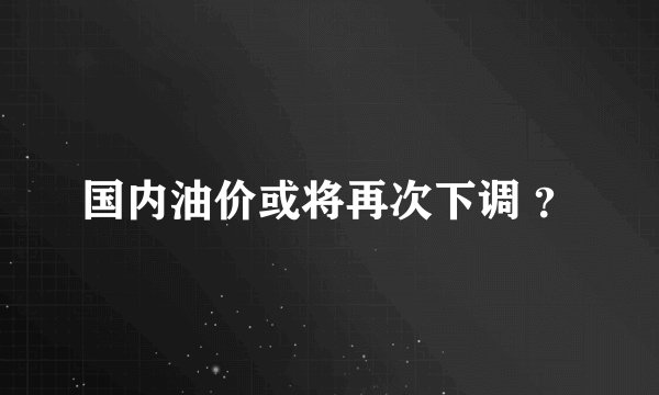 国内油价或将再次下调 ？