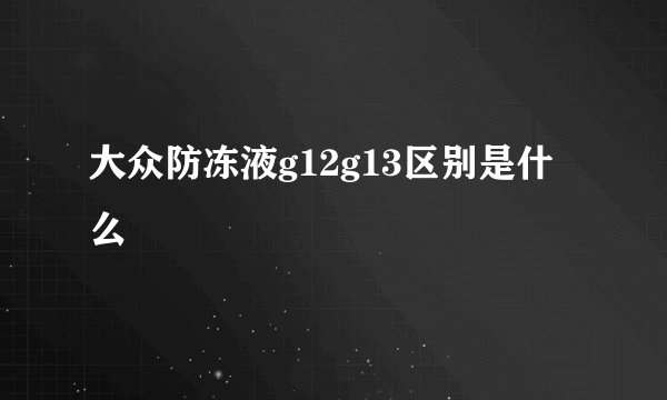 大众防冻液g12g13区别是什么
