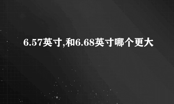 6.57英寸,和6.68英寸哪个更大