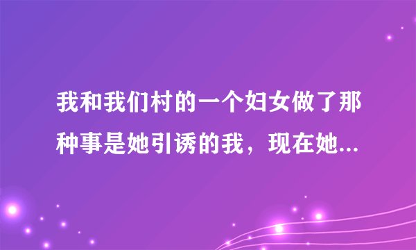 我和我们村的一个妇女做了那种事是她引诱的我，现在她不想和我做了，以前我俩是邻居墙紧挨着，现在她到离