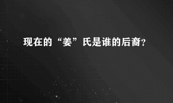 现在的“姜”氏是谁的后裔？