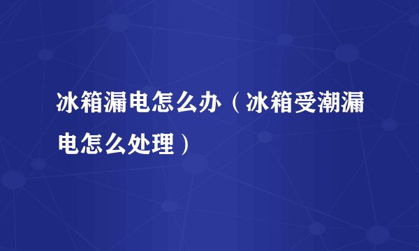冰箱漏电怎么办（冰箱受潮漏电怎么处理）