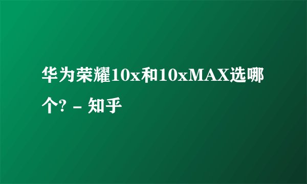 华为荣耀10x和10xMAX选哪个? - 知乎