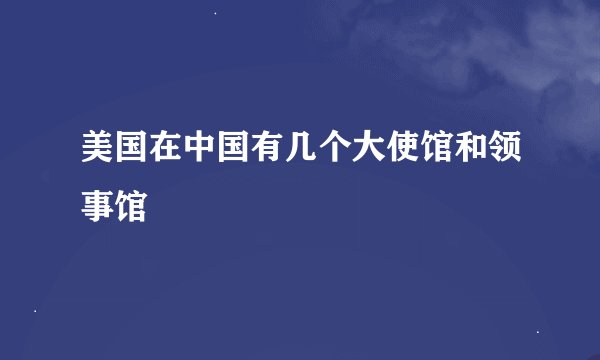 美国在中国有几个大使馆和领事馆
