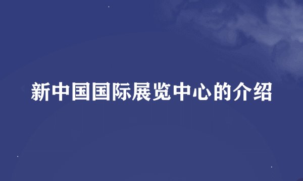 新中国国际展览中心的介绍