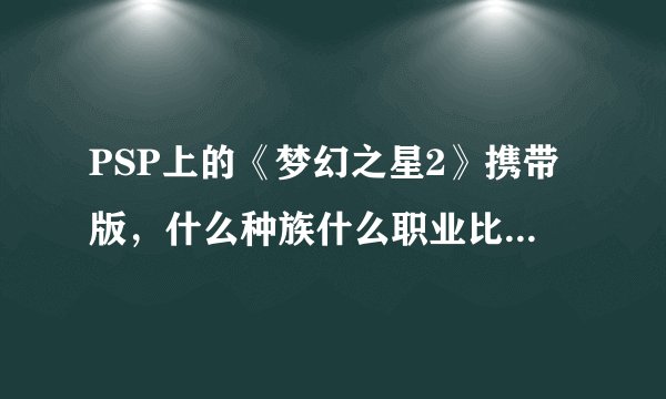 PSP上的《梦幻之星2》携带版，什么种族什么职业比较适合新手，勇者这个职业怎么样？