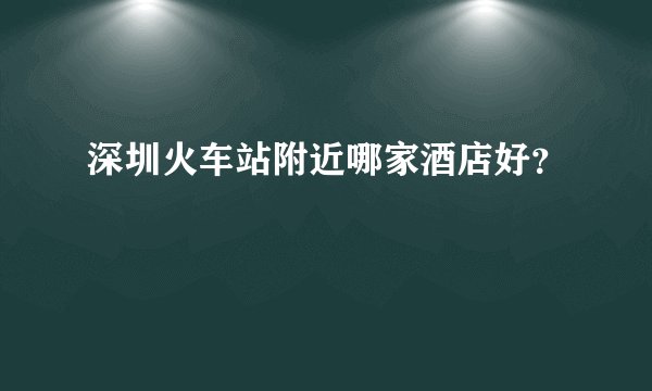 深圳火车站附近哪家酒店好？