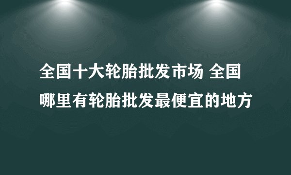 全国十大轮胎批发市场 全国哪里有轮胎批发最便宜的地方