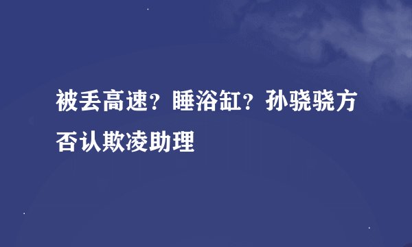 被丢高速？睡浴缸？孙骁骁方否认欺凌助理