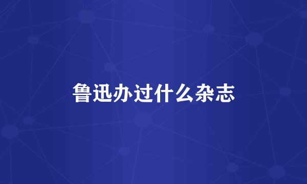 鲁迅办过什么杂志