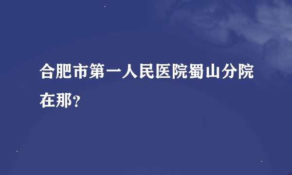 合肥市第一人民医院蜀山分院在那？