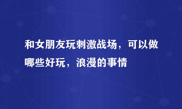 和女朋友玩刺激战场，可以做哪些好玩，浪漫的事情