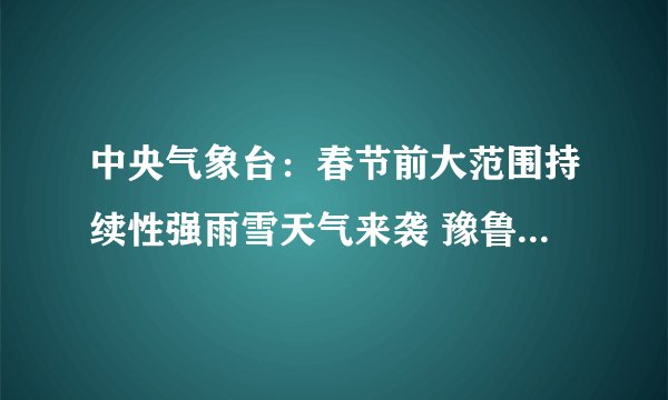 中央气象台：春节前大范围持续性强雨雪天气来袭 豫鲁鄂降雪具有极端性