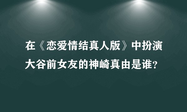 在《恋爱情结真人版》中扮演大谷前女友的神崎真由是谁？