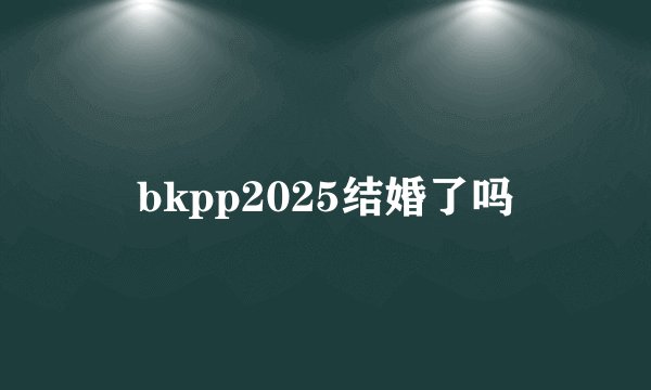 bkpp2025结婚了吗