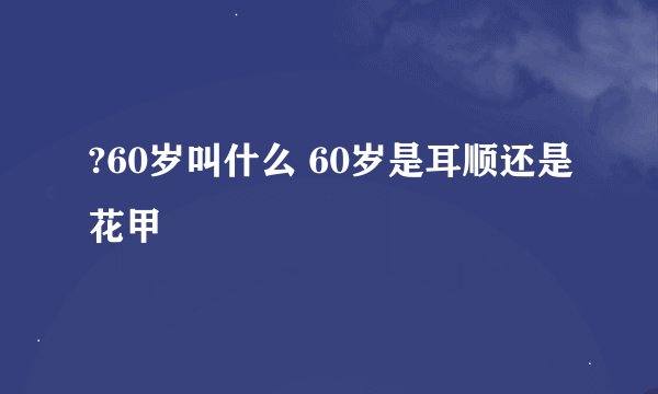 ?60岁叫什么 60岁是耳顺还是花甲